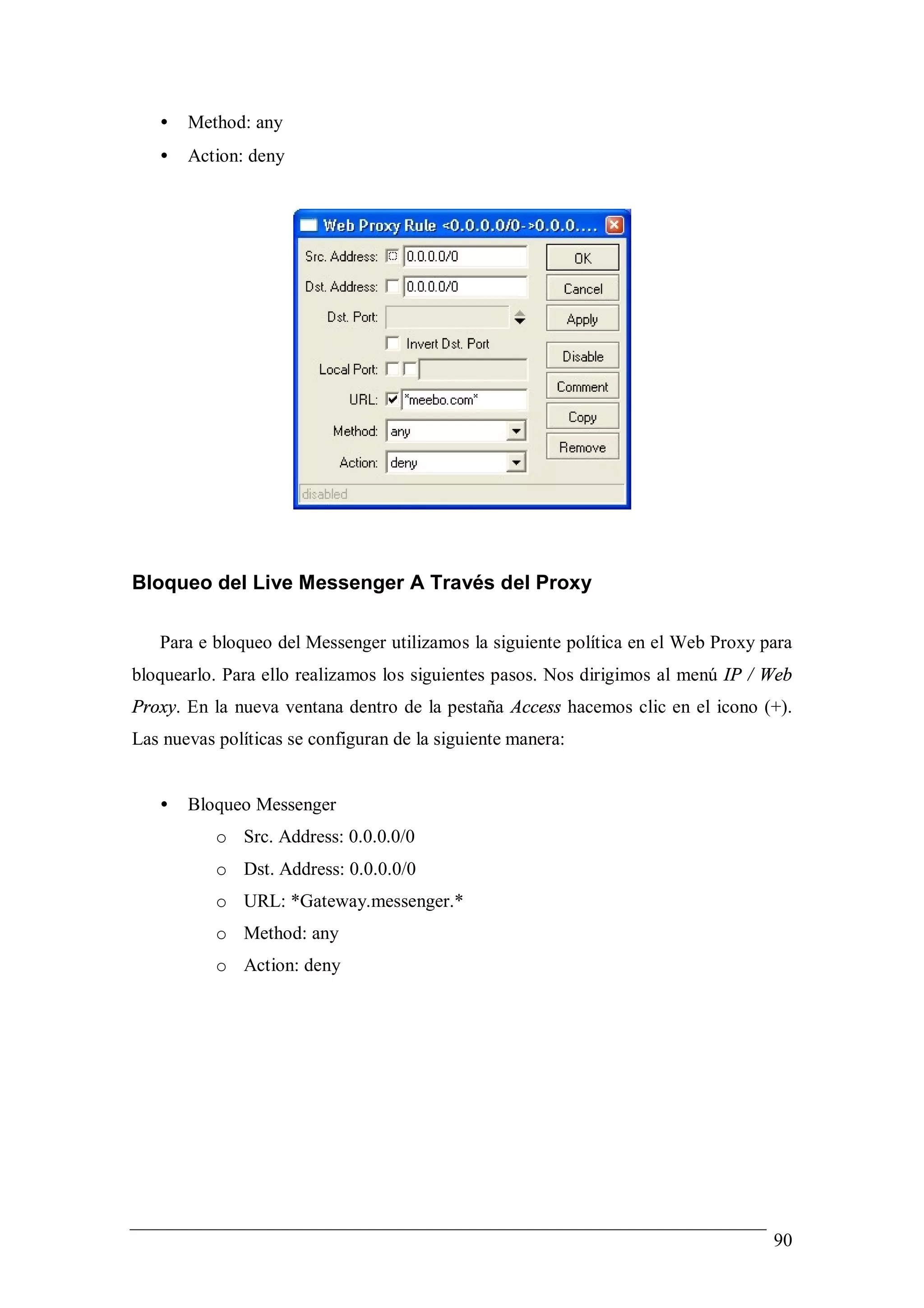 •   Method: any
   •   Action: deny




Bloqueo del Live Messenger A Través del Proxy

   Para e bloqueo del Messenger utilizamos la siguiente política en el Web Proxy para
bloquearlo. Para ello realizamos los siguientes pasos. Nos dirigimos al menú IP / Web
Proxy. En la nueva ventana dentro de la pestaña Access hacemos clic en el icono (+).
Las nuevas políticas se configuran de la siguiente manera:


   •   Bloqueo Messenger
           o Src. Address: 0.0.0.0/0
           o Dst. Address: 0.0.0.0/0
           o URL: *Gateway.messenger.*
           o Method: any
           o Action: deny




                                                                                  90
 
