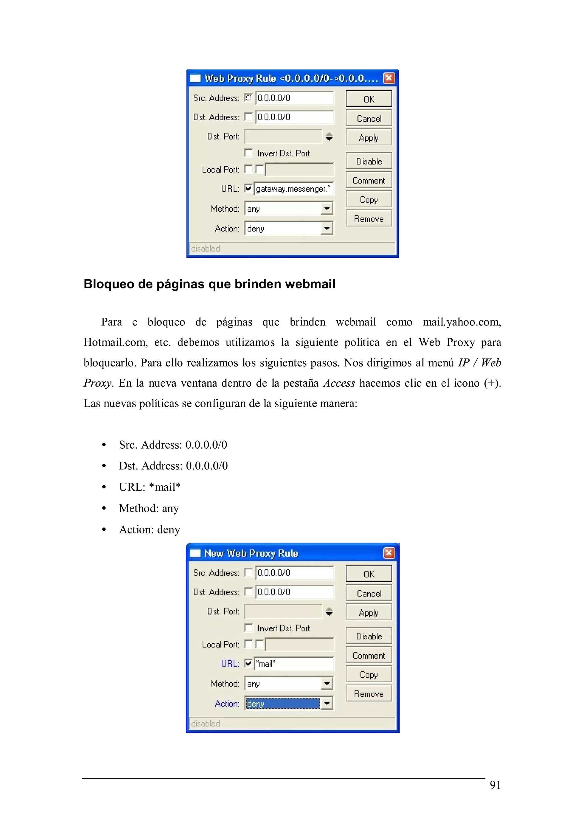 Bloqueo de páginas que brinden webmail

   Para e bloqueo de páginas que brinden webmail como mail.yahoo.com,
Hotmail.com, etc. debemos utilizamos la siguiente política en el Web Proxy para
bloquearlo. Para ello realizamos los siguientes pasos. Nos dirigimos al menú IP / Web
Proxy. En la nueva ventana dentro de la pestaña Access hacemos clic en el icono (+).
Las nuevas políticas se configuran de la siguiente manera:


   •   Src. Address: 0.0.0.0/0
   •   Dst. Address: 0.0.0.0/0
   •   URL: *mail*
   •   Method: any
   •   Action: deny




                                                                                  91
 