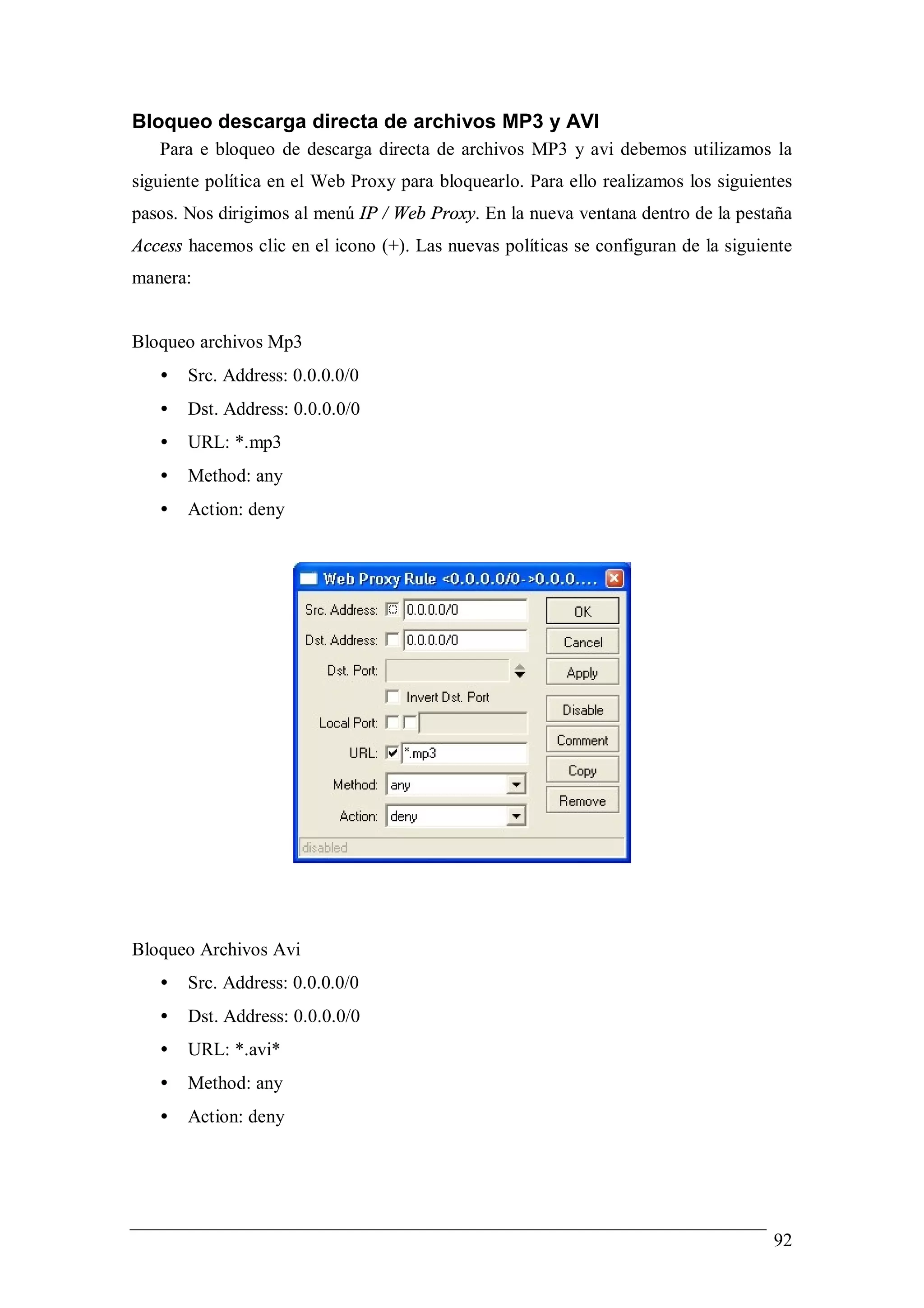 Bloqueo descarga directa de archivos MP3 y AVI
   Para e bloqueo de descarga directa de archivos MP3 y avi debemos utilizamos la
siguiente política en el Web Proxy para bloquearlo. Para ello realizamos los siguientes
pasos. Nos dirigimos al menú IP / Web Proxy. En la nueva ventana dentro de la pestaña
Access hacemos clic en el icono (+). Las nuevas políticas se configuran de la siguiente
manera:


Bloqueo archivos Mp3
   •   Src. Address: 0.0.0.0/0
   •   Dst. Address: 0.0.0.0/0
   •   URL: *.mp3
   •   Method: any
   •   Action: deny




Bloqueo Archivos Avi
   •   Src. Address: 0.0.0.0/0
   •   Dst. Address: 0.0.0.0/0
   •   URL: *.avi*
   •   Method: any
   •   Action: deny




                                                                                    92
 