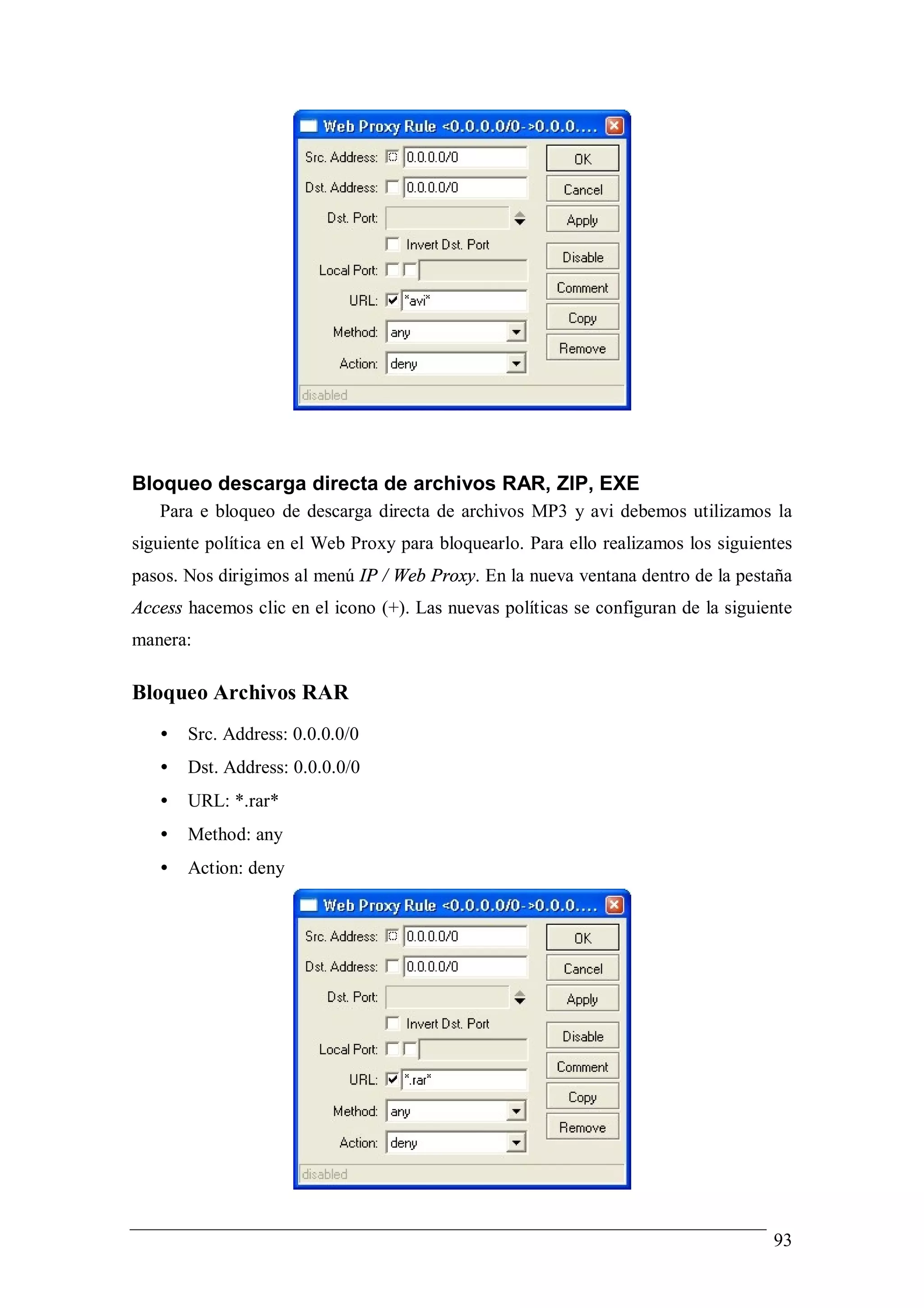 Bloqueo descarga directa de archivos RAR, ZIP, EXE
   Para e bloqueo de descarga directa de archivos MP3 y avi debemos utilizamos la
siguiente política en el Web Proxy para bloquearlo. Para ello realizamos los siguientes
pasos. Nos dirigimos al menú IP / Web Proxy. En la nueva ventana dentro de la pestaña
Access hacemos clic en el icono (+). Las nuevas políticas se configuran de la siguiente
manera:

Bloqueo Archivos RAR
   •   Src. Address: 0.0.0.0/0
   •   Dst. Address: 0.0.0.0/0
   •   URL: *.rar*
   •   Method: any
   •   Action: deny




                                                                                    93
 