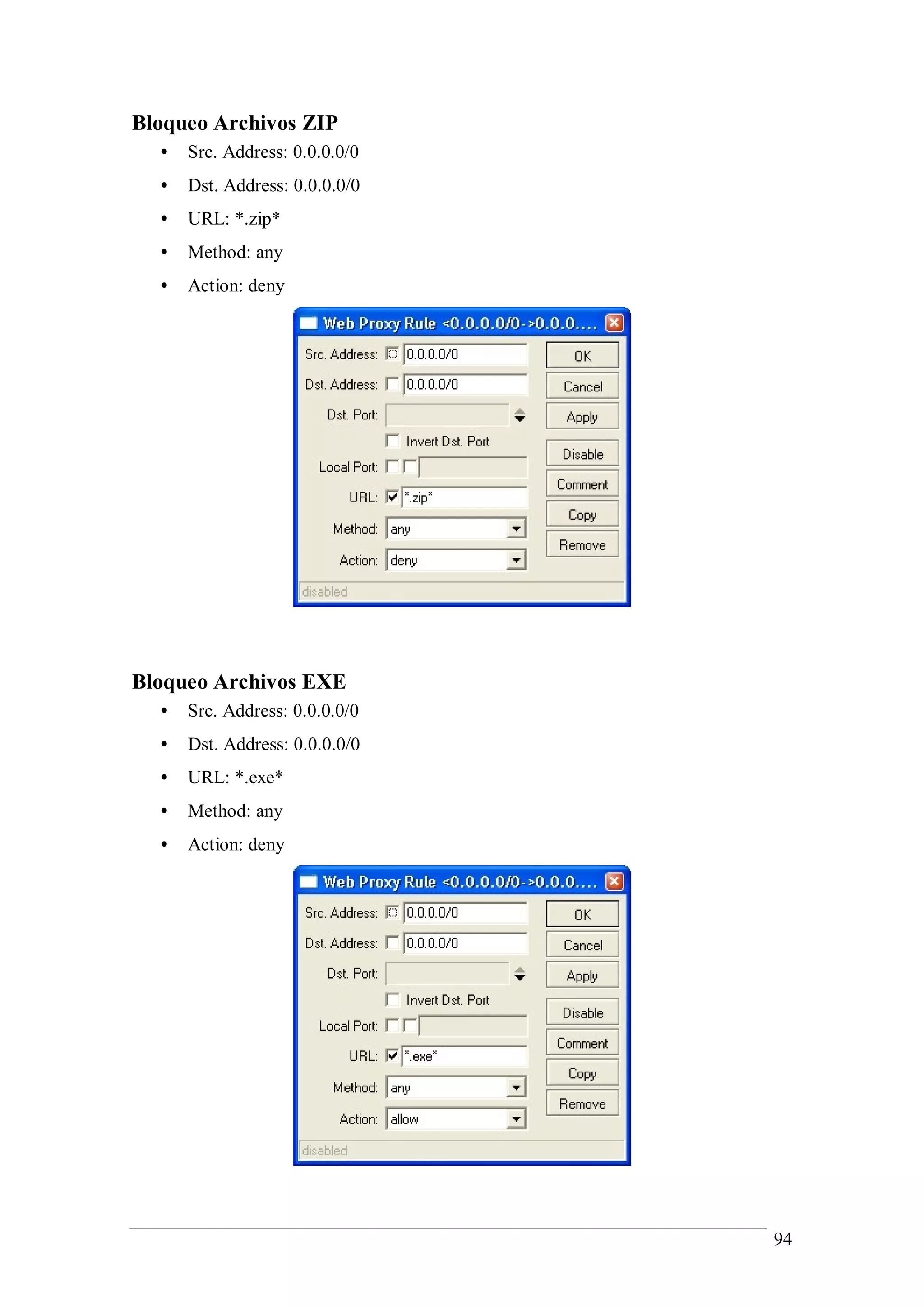 Bloqueo Archivos ZIP
  •   Src. Address: 0.0.0.0/0
  •   Dst. Address: 0.0.0.0/0
  •   URL: *.zip*
  •   Method: any
  •   Action: deny




Bloqueo Archivos EXE
  •   Src. Address: 0.0.0.0/0
  •   Dst. Address: 0.0.0.0/0
  •   URL: *.exe*
  •   Method: any
  •   Action: deny




                                94
 