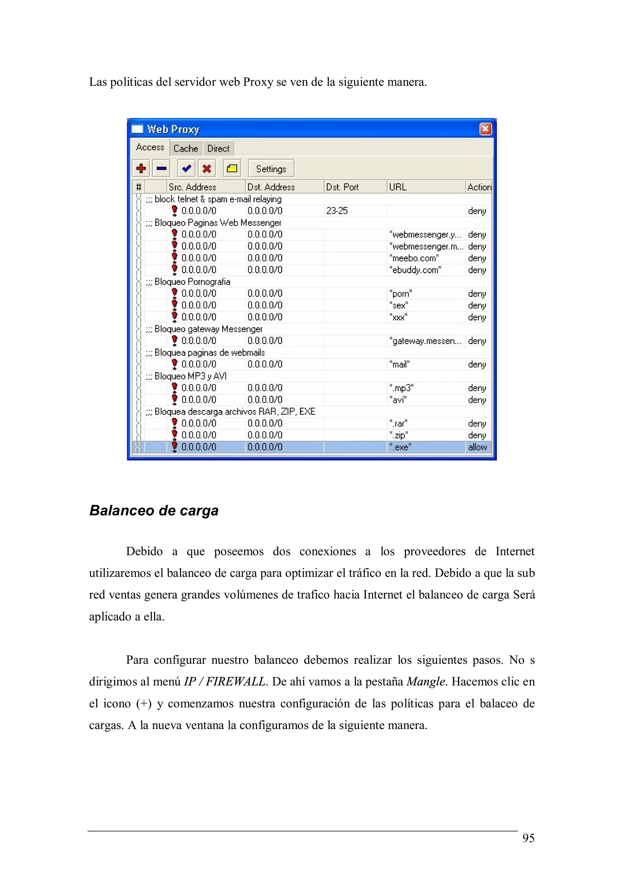 Las politicas del servidor web Proxy se ven de la siguiente manera.




Balanceo de carga

       Debido a que poseemos dos conexiones a los proveedores de Internet
utilizaremos el balanceo de carga para optimizar el tráfico en la red. Debido a que la sub
red ventas genera grandes volúmenes de trafico hacia Internet el balanceo de carga Será
aplicado a ella.


       Para configurar nuestro balanceo debemos realizar los siguientes pasos. No s
dirigimos al menú IP / FIREWALL. De ahí vamos a la pestaña Mangle. Hacemos clic en
el icono (+) y comenzamos nuestra configuración de las políticas para el balaceo de
cargas. A la nueva ventana la configuramos de la siguiente manera.




                                                                                       95
 