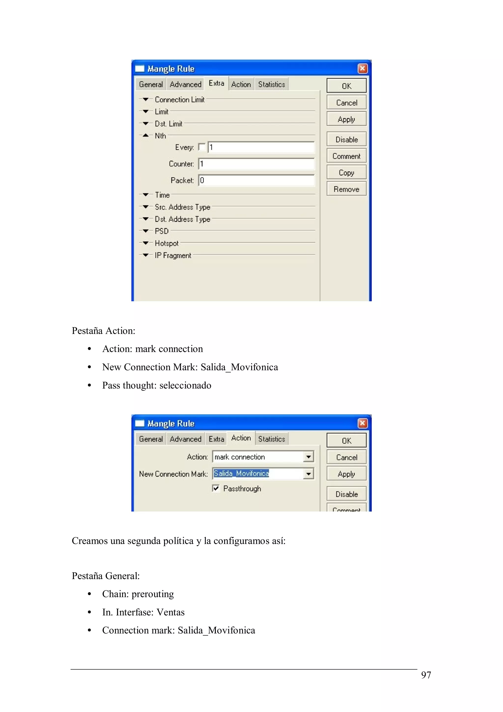 Pestaña Action:
   •   Action: mark connection
   •   New Connection Mark: Salida_Movifonica
   •   Pass thought: seleccionado




Creamos una segunda política y la configuramos así:


Pestaña General:
   •   Chain: prerouting
   •   In. Interfase: Ventas
   •   Connection mark: Salida_Movifonica



                                                      97
 