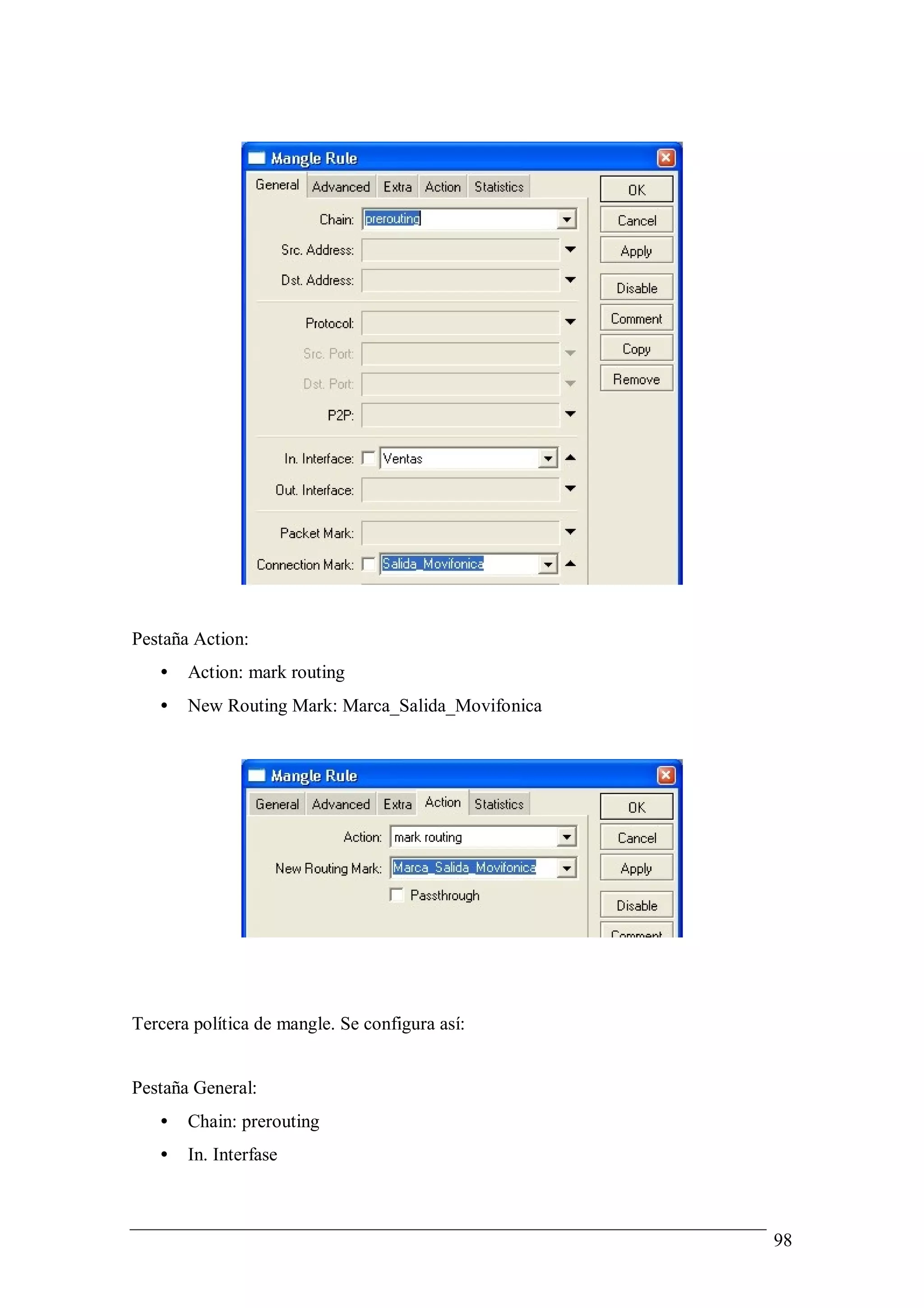 Pestaña Action:
   •   Action: mark routing
   •   New Routing Mark: Marca_Salida_Movifonica




Tercera política de mangle. Se configura así:


Pestaña General:
   •   Chain: prerouting
   •   In. Interfase



                                                   98
 