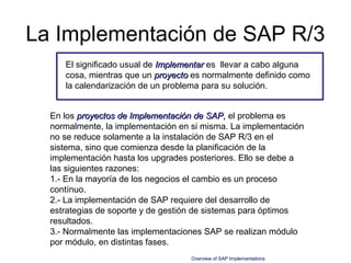 La Implementación de SAP R/3
     El significado usual de Implementar es llevar a cabo alguna
     cosa, mientras que un proyecto es normalmente definido como
     la calendarización de un problema para su solución.


  En los proyectos de Implementación de SAP, el problema es
  normalmente, la implementación en si misma. La implementación
  no se reduce solamente a la instalación de SAP R/3 en el
  sistema, sino que comienza desde la planificación de la
  implementación hasta los upgrades posteriores. Ello se debe a
  las siguientes razones:
  1.- En la mayoría de los negocios el cambio es un proceso
  contínuo.
  2.- La implementación de SAP requiere del desarrollo de
  estrategias de soporte y de gestión de sistemas para óptimos
  resultados.
  3.- Normalmente las implementaciones SAP se realizan módulo
  por módulo, en distintas fases.
                                   Overview of SAP Implementations
 