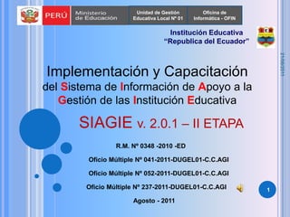 Unidad de Gestión Educativa Local Nº 01 Oficina de Informática - OFIN Institución Educativa “Republica del Ecuador”  Implementación y Capacitación del Sistema de Información de Apoyo a la Gestión de las Institución Educativa SIAGIE v. 2.0.1 – II ETAPA  R.M. Nº 0348 -2010 -ED Oficio Múltiple Nº 041-2011-DUGEL01-C.C.AGI Oficio Múltiple Nº 052-2011-DUGEL01-C.C.AGI 1 Oficio Múltiple Nº 237-2011-DUGEL01-C.C.AGI Agosto - 2011 22/08/2011 