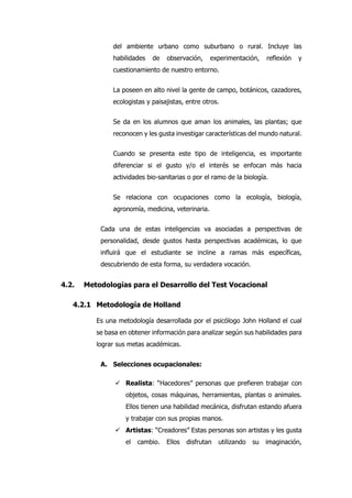 del ambiente urbano como suburbano o rural. Incluye las
habilidades de observación, experimentación, reflexión y
cuestionamiento de nuestro entorno.
La poseen en alto nivel la gente de campo, botánicos, cazadores,
ecologistas y paisajistas, entre otros.
Se da en los alumnos que aman los animales, las plantas; que
reconocen y les gusta investigar características del mundo natural.
Cuando se presenta este tipo de inteligencia, es importante
diferenciar si el gusto y/o el interés se enfocan más hacia
actividades bio-sanitarias o por el ramo de la biología.
Se relaciona con ocupaciones como la ecología, biología,
agronomía, medicina, veterinaria.
Cada una de estas inteligencias va asociadas a perspectivas de
personalidad, desde gustos hasta perspectivas académicas, lo que
influirá que el estudiante se incline a ramas más específicas,
descubriendo de esta forma, su verdadera vocación.
4.2. Metodologías para el Desarrollo del Test Vocacional
4.2.1 Metodología de Holland
Es una metodología desarrollada por el psicólogo John Holland el cual
se basa en obtener información para analizar según sus habilidades para
lograr sus metas académicas.
A. Selecciones ocupacionales:
 Realista: “Hacedores” personas que prefieren trabajar con
objetos, cosas máquinas, herramientas, plantas o animales.
Ellos tienen una habilidad mecánica, disfrutan estando afuera
y trabajar con sus propias manos.
 Artistas: “Creadores” Estas personas son artistas y les gusta
el cambio. Ellos disfrutan utilizando su imaginación,
 