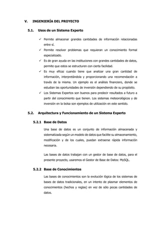 V. INGENIERÍA DEL PROYECTO
5.1. Usos de un Sistema Experto
 Permite almacenar grandes cantidades de información relacionadas
entre sí.
 Permite resolver problemas que requieran un conocimiento formal
especializado.
 Es de gran ayuda en las instituciones con grandes cantidades de datos,
permite que estos se estructuren con cierta facilidad.
 Es muy eficaz cuando tiene que analizar una gran cantidad de
información, interpretándola y proporcionando una recomendación a
través de la misma. Un ejemplo es el análisis financiero, donde se
estudian las oportunidades de inversión dependiendo de su propósito.
 Los Sistemas Expertos son buenos para predecir resultados a futuro a
partir del conocimiento que tienen. Los sistemas meteorológicos y de
inversión en la bolsa son ejemplos de utilización en este sentido.
5.2. Arquitectura y Funcionamiento de un Sistema Experto
5.2.1 Base de Datos
Una base de datos es un conjunto de información almacenada y
sistematizada según un modelo de datos que facilite su almacenamiento,
modificación y de los cuales, puedan extraerse rápida información
necesaria.
Las bases de datos trabajan con un gestor de base de datos, para el
presente proyecto, usaremos el Gestor de Base de Datos: MySQL.
5.2.2 Base de Conocimientos
Las bases de conocimientos son la evolución lógica de los sistemas de
bases de datos tradicionales, en un intento de plasmar elementos de
conocimientos (hechos y reglas) en vez de sólo pocas cantidades de
datos.
 