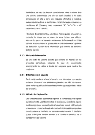 También se les trata de dotar de conocimientos sobre sí misma. Ante
una consulta determinada una base de datos accederá a los datos
almacenados en ella y dará una respuesta afirmativa o negativa,
independientemente de lo que tenga o no la información relevante; en
cambio una KB (Knowledg base) respondería “Sí”, “No” o “No lo sé”
dependiendo de la consulta.
Una base de conocimientos, además de hechos puede almacenar un
conjunto de reglas que se sirven de esos hechos para obtener
información que no se encuentra almacenada de forma explícita. El tipo
de base de conocimiento al que se dota de una considerable capacidad
de deducción a partir de la información que contiene se denomina
Sistema Experto.
5.2.3 Motor de Inferencias
Es una parte del Sistema experto que combina los hechos con las
preguntas particulares, utilizando la base de conocimiento,
seleccionando los datos a través del programa para mostrar los
resultados.
5.2.4 Interfaz con el Usuario
Es el medio mediante el cual el usuario va a interactuar con nuestro
software, debe tener una apariencia agradable y ser fácil de manejar,
de tal manera que el usuario se sienta conforme y pueda guiarse a través
del programa.
5.2.5 Módulo de Explicación
Una característica de los sistemas expertos es su habilidad para explicar
su razonamiento. Usando el módulo de explicación, un sistema experto
puede proporcionar una explicación al usuario de porqué está haciendo
una pregunta y como ha llegado a la conclusión Este módulo proporciona
beneficios tanto al diseñador del sistema como al usuario. El diseñador
puede usarlo para detectar errores y el usuario se beneficia de la
transparencia del sistema.
 