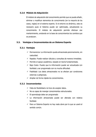 5.2.6 Módulo de Adquisición
El módulo de adquisición del conocimiento permite que se pueda añadir,
eliminar o modificar elementos de conocimiento (en la mayoría de los
casos, reglas) en el sistema experto. Si el entorno es dinámico, esto es
necesario pues el Sistema puede ser optimizado, actualizando su
conocimiento. El módulo de adquisición permite efectuar ese
mantenimiento, anotando en la base de conocimientos los cambios que
se producen.
5.3. Ventajas e Inconvenientes de un Sistema Experto
5.3.1 Ventajas
 Permanencia: La información queda almacenada perennemente, sin
caducidad.
 Rapidez: Puede realizar cálculos y consultas de manera inmediata.
 Permite el apoyo académico, basado en teoría fundamentada.
 Bajo Costo: Puesto que la información puede ser actualizada con
facilidad y ser programado con no mucha dificultad.
 Fiabilidad: Los datos almacenados no se afectan por condiciones
externas o peligrosas.
 Ampliar de forma rápida los conocimientos.
5.3.2 Inconvenientes
 Falta de flexibilidad a la hora de aceptar datos.
 No es capaz de manejar conocimientos estructurados.
 El aprendizaje debe ser programado
 La información almacenada puede ser alterada con relativa
facilidad.
 Para un Sistema Experto no hay nada obvio por lo que se usará el
sentido común.
 