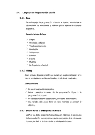 5.4. Lenguaje de Programación Usado
5.4.1 Java
Es un lenguaje de programación orientado a objetos, permite que el
desarrollador de aplicaciones y permitir que se ejecute en cualquier
dispositivo.
Características de Java
 Simple
 Orientado a Objetos
 Tipado estáticamente
 Distribuido
 Interpretado
 Robusto
 Seguro
 Multihilo
 De Arquitectura Neutral.
5.4.2 Prolog
Es un lenguaje de programación que cumple un paradigma lógico y sirve
para la resolución de problemas basad en el cálculo de predicados.
Características
 Es una programación declarativa.
 Reúne conceptos comunes de la programación lógica y la
programación funcional.
 No se especifica cómo debe hacerse, sino como debe lograrse.
 Una variable sólo puede tener un valor mientras se cumplan el
objetivo.
5.4.3 Inicios hacia la Inteligencia Artificial
La IA es una de las áreas más fascinantes y con más retos de las ciencias
de la computación, que nace como estudio y simulación de la inteligencia
humana, es decir la IA busca imitar la inteligencia humana.
 