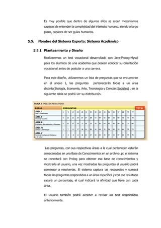 Es muy posible que dentro de algunos años se creen mecanismos
capaces de entender la complejidad del intelecto humano, siendo a largo
plazo, capaces de ser guías humanos.
5.5. Nombre del Sistema Experto: Sistema Académico
5.5.1 Planteamiento y Diseño
Realizaremos un test vocacional desarrollado con Java-Prolog-Mysql
para los alumnos de una academia que deseen conocer su orientación
vocacional antes de postular a una carrera.
Para este diseño, utilizaremos un lista de preguntas que se encuentran
en el anexo 1, las preguntas pertenecerán todas a un área
distinta(Biología, Economía, Arte, Tecnología y Ciencias Sociales) , en la
siguiente tabla se podrá ver su distribución.
Las preguntas, con sus respectivas áreas a la cual pertenecen estarán
almacenadas en una Base de Conocimientos en un archivo .pl, el sistema
se conectará con Prolog para obtener esa base de conocimientos y
mostrarla al usuario, una vez mostradas las preguntas el usuario podrá
comenzar a resolverlas. El sistema captura las respuestas y sumará
todas las preguntas respondidas a un área específica y con ese resultado
sacará un porcentaje, el cual indicará la afinidad que tiene con cada
área.
El usuario también podrá acceder a revisar los test respondidos
anteriormente.
 