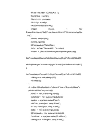 this.setTitle("TEST VOCACIONAL ");
this.nombre = nombre;
this.conexion = conexion;
this.codigo = codigo;
setLocationRelativeTo(this);
Imagen Imagen = new
Imagen(panNino.getWidth(),panNino.getHeight(),"/Images/muchachito
.png");
panNino.add(Imagen);
panNino.repaint();
lblProcesando.setVisible(false);
jLabel1.setText("Bienvenid@: "+nombre);
modelo1 = (DefaultTableModel) tabPreguntas.getModel();
tabPreguntas.getColumnModel().getColumn(0).setPreferredWidth(25);
tabPreguntas.getColumnModel().getColumn(1).setPreferredWidth(850)
;
tabPreguntas.getColumnModel().getColumn(2).setPreferredWidth(80);
tabPreguntas.setRowHeight(25);
llenarTabla();
}
// <editor-fold defaultstate="collapsed" desc="Generated Code">
private void initComponents() {
jPanel2 = new javax.swing.JPanel();
butCalcular = new javax.swing.JButton();
panNino = new javax.swing.JPanel();
panTitulo = new javax.swing.JPanel();
lblTitulo = new javax.swing.JLabel();
jLabel1 = new javax.swing.JLabel();
lblProcesando = new javax.swing.JLabel();
jScrollPane1 = new javax.swing.JScrollPane();
tabPreguntas = new javax.swing.JTable();
 