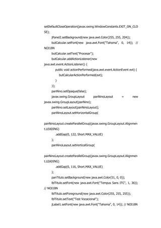 setDefaultCloseOperation(javax.swing.WindowConstants.EXIT_ON_CLO
SE);
jPanel2.setBackground(new java.awt.Color(255, 255, 204));
butCalcular.setFont(new java.awt.Font("Tahoma", 0, 14)); //
NOI18N
butCalcular.setText("Procesar");
butCalcular.addActionListener(new
java.awt.event.ActionListener() {
public void actionPerformed(java.awt.event.ActionEvent evt) {
butCalcularActionPerformed(evt);
}
});
panNino.setOpaque(false);
javax.swing.GroupLayout panNinoLayout = new
javax.swing.GroupLayout(panNino);
panNino.setLayout(panNinoLayout);
panNinoLayout.setHorizontalGroup(
panNinoLayout.createParallelGroup(javax.swing.GroupLayout.Alignmen
t.LEADING)
.addGap(0, 122, Short.MAX_VALUE)
);
panNinoLayout.setVerticalGroup(
panNinoLayout.createParallelGroup(javax.swing.GroupLayout.Alignmen
t.LEADING)
.addGap(0, 116, Short.MAX_VALUE)
);
panTitulo.setBackground(new java.awt.Color(51, 0, 0));
lblTitulo.setFont(new java.awt.Font("Tempus Sans ITC", 1, 36));
// NOI18N
lblTitulo.setForeground(new java.awt.Color(255, 255, 255));
lblTitulo.setText("Test Vocacional");
jLabel1.setFont(new java.awt.Font("Tahoma", 0, 14)); // NOI18N
 