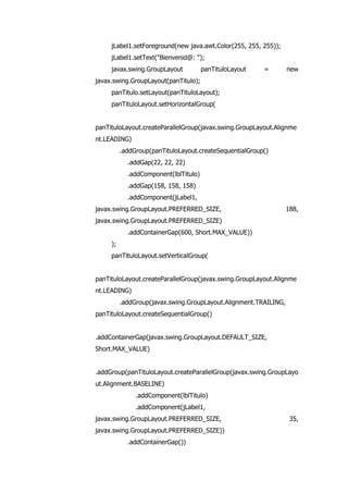 jLabel1.setForeground(new java.awt.Color(255, 255, 255));
jLabel1.setText("Bienvenid@: ");
javax.swing.GroupLayout panTituloLayout = new
javax.swing.GroupLayout(panTitulo);
panTitulo.setLayout(panTituloLayout);
panTituloLayout.setHorizontalGroup(
panTituloLayout.createParallelGroup(javax.swing.GroupLayout.Alignme
nt.LEADING)
.addGroup(panTituloLayout.createSequentialGroup()
.addGap(22, 22, 22)
.addComponent(lblTitulo)
.addGap(158, 158, 158)
.addComponent(jLabel1,
javax.swing.GroupLayout.PREFERRED_SIZE, 188,
javax.swing.GroupLayout.PREFERRED_SIZE)
.addContainerGap(600, Short.MAX_VALUE))
);
panTituloLayout.setVerticalGroup(
panTituloLayout.createParallelGroup(javax.swing.GroupLayout.Alignme
nt.LEADING)
.addGroup(javax.swing.GroupLayout.Alignment.TRAILING,
panTituloLayout.createSequentialGroup()
.addContainerGap(javax.swing.GroupLayout.DEFAULT_SIZE,
Short.MAX_VALUE)
.addGroup(panTituloLayout.createParallelGroup(javax.swing.GroupLayo
ut.Alignment.BASELINE)
.addComponent(lblTitulo)
.addComponent(jLabel1,
javax.swing.GroupLayout.PREFERRED_SIZE, 35,
javax.swing.GroupLayout.PREFERRED_SIZE))
.addContainerGap())
 