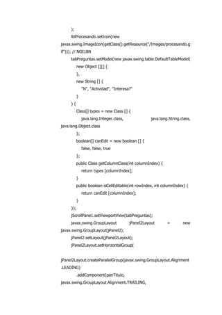 );
lblProcesando.setIcon(new
javax.swing.ImageIcon(getClass().getResource("/Images/procesando.g
if"))); // NOI18N
tabPreguntas.setModel(new javax.swing.table.DefaultTableModel(
new Object [][] {
},
new String [] {
"N", "Actividad", "Interesa?"
}
) {
Class[] types = new Class [] {
java.lang.Integer.class, java.lang.String.class,
java.lang.Object.class
};
boolean[] canEdit = new boolean [] {
false, false, true
};
public Class getColumnClass(int columnIndex) {
return types [columnIndex];
}
public boolean isCellEditable(int rowIndex, int columnIndex) {
return canEdit [columnIndex];
}
});
jScrollPane1.setViewportView(tabPreguntas);
javax.swing.GroupLayout jPanel2Layout = new
javax.swing.GroupLayout(jPanel2);
jPanel2.setLayout(jPanel2Layout);
jPanel2Layout.setHorizontalGroup(
jPanel2Layout.createParallelGroup(javax.swing.GroupLayout.Alignment
.LEADING)
.addComponent(panTitulo,
javax.swing.GroupLayout.Alignment.TRAILING,
 