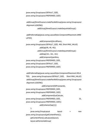 javax.swing.GroupLayout.DEFAULT_SIZE,
javax.swing.GroupLayout.PREFERRED_SIZE)
.addGroup(jPanel2Layout.createParallelGroup(javax.swing.GroupLayout
.Alignment.LEADING)
.addGroup(jPanel2Layout.createSequentialGroup()
.addPreferredGap(javax.swing.LayoutStyle.ComponentPlacement.UNRE
LATED)
.addComponent(jScrollPane1,
javax.swing.GroupLayout.DEFAULT_SIZE, 469, Short.MAX_VALUE)
.addGap(49, 49, 49))
.addGroup(jPanel2Layout.createSequentialGroup()
.addGap(161, 161, 161)
.addComponent(panNino,
javax.swing.GroupLayout.PREFERRED_SIZE,
javax.swing.GroupLayout.DEFAULT_SIZE,
javax.swing.GroupLayout.PREFERRED_SIZE)
.addPreferredGap(javax.swing.LayoutStyle.ComponentPlacement.RELA
TED, javax.swing.GroupLayout.DEFAULT_SIZE, Short.MAX_VALUE)
.addGroup(jPanel2Layout.createParallelGroup(javax.swing.GroupLayout
.Alignment.LEADING)
.addComponent(lblProcesando,
javax.swing.GroupLayout.PREFERRED_SIZE, 35,
javax.swing.GroupLayout.PREFERRED_SIZE)
.addComponent(butCalcular,
javax.swing.GroupLayout.PREFERRED_SIZE, 35,
javax.swing.GroupLayout.PREFERRED_SIZE))
.addContainerGap())))
);
javax.swing.GroupLayout layout = new
javax.swing.GroupLayout(getContentPane());
getContentPane().setLayout(layout);
layout.setHorizontalGroup(
 