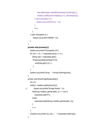 lista.add(Integer.valueOf(elementos[1].toString()) );
modelo1.addRow(new Object[] {i+1, elementos[0]});
} catch (Exception e) {
System.out.println("Error: "+e);
}
i++;
}
} catch (Exception e) {
System.out.println("ERROR "+e);
}
}
private void procesar(){
System.out.println("Procesando LD");
for (int i = 0; i < respuestas.size(); i++) {
String resp = respuestas.get(i);
if(resp.equalsIgnoreCase("si")){
area[lista.get(i)-1]++;
}
}
System.out.println("Array: "+Arrays.toString(area));
}
private void llenarArregloRespuestas(){
int i=0;
while(i< modelo1.getRowCount()){
// System.out.println("Arreglo llenito: "+i);
if((String) modelo1.getValueAt(i, 2) == null ){
respuestas.add("0");
}else{
respuestas.add((String) modelo1.getValueAt(i, 2));
}
i++;
}
//System.out.println("xa_cxzc_.: "+respuestas.toString());
}
 