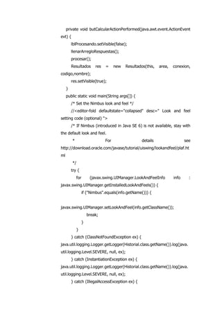 private void butCalcularActionPerformed(java.awt.event.ActionEvent
evt) {
lblProcesando.setVisible(false);
llenarArregloRespuestas();
procesar();
Resultados res = new Resultados(this, area, conexion,
codigo,nombre);
res.setVisible(true);
}
public static void main(String args[]) {
/* Set the Nimbus look and feel */
//<editor-fold defaultstate="collapsed" desc=" Look and feel
setting code (optional) ">
/* If Nimbus (introduced in Java SE 6) is not available, stay with
the default look and feel.
* For details see
http://download.oracle.com/javase/tutorial/uiswing/lookandfeel/plaf.ht
ml
*/
try {
for (javax.swing.UIManager.LookAndFeelInfo info :
javax.swing.UIManager.getInstalledLookAndFeels()) {
if ("Nimbus".equals(info.getName())) {
javax.swing.UIManager.setLookAndFeel(info.getClassName());
break;
}
}
} catch (ClassNotFoundException ex) {
java.util.logging.Logger.getLogger(Historial.class.getName()).log(java.
util.logging.Level.SEVERE, null, ex);
} catch (InstantiationException ex) {
java.util.logging.Logger.getLogger(Historial.class.getName()).log(java.
util.logging.Level.SEVERE, null, ex);
} catch (IllegalAccessException ex) {
 