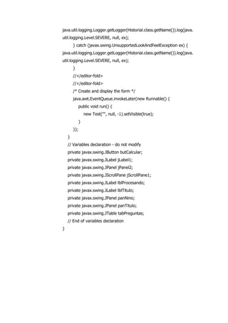 java.util.logging.Logger.getLogger(Historial.class.getName()).log(java.
util.logging.Level.SEVERE, null, ex);
} catch (javax.swing.UnsupportedLookAndFeelException ex) {
java.util.logging.Logger.getLogger(Historial.class.getName()).log(java.
util.logging.Level.SEVERE, null, ex);
}
//</editor-fold>
//</editor-fold>
/* Create and display the form */
java.awt.EventQueue.invokeLater(new Runnable() {
public void run() {
new Test("", null, -1).setVisible(true);
}
});
}
// Variables declaration - do not modify
private javax.swing.JButton butCalcular;
private javax.swing.JLabel jLabel1;
private javax.swing.JPanel jPanel2;
private javax.swing.JScrollPane jScrollPane1;
private javax.swing.JLabel lblProcesando;
private javax.swing.JLabel lblTitulo;
private javax.swing.JPanel panNino;
private javax.swing.JPanel panTitulo;
private javax.swing.JTable tabPreguntas;
// End of variables declaration
}
 
