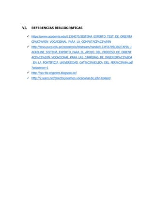 VI. REFERENCIAS BIBLIOGRÁFICAS
 https://www.academia.edu/11394375/SISTEMA_EXPERTO_TEST_DE_ORIENTA
CI%C3%93N_VOCACIONAL_PARA_LA_COMPUTACI%C3%93N
 http://tesis.pucp.edu.pe/repositorio/bitstream/handle/123456789/366/TAPIA_J
ACKELINE_SISTEMA_EXPERTO_PARA_EL_APOYO_DEL_PROCESO_DE_ORIENT
ACI%C3%93N_VOCACIONAL_PARA_LAS_CARRERAS_DE_INGENIER%C3%8DA
_EN_LA_PONTIFICIA_UNIVERSIDAD_CAT%C3%93LICA_DEL_PER%C3%9A.pdf
?sequence=1
 http://ray-tts-engineer.blogspot.pe/
 http://2-learn.net/director/examen-vocacional-de-john-holland
 