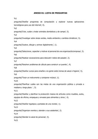 ANEXO 01: LISTA DE PREGUNTAS
%1
pregunta('Diseñar programas de computación y explorar nuevas aplicaciones
tecnológicas para uso del internet', 4).
%2
pregunta('Criar, cuidar y tratar animales domésticos y de campo', 5).
%3
pregunta('Investigar sobre áreas verdes, medio ambiente y cambios climáticos', 5).
%4
pregunta('Ilustrar, dibujar y animar digitalmente.', 1).
%5
pregunta('Seleccionar, capacitar y motivar al personal de una organización/empresa', 3).
%6
pregunta('Realizar excavaciones para descubrir restos del pasado', 2).
%7
pregunta('Resolver problemas de cálculo para construir un puente.', 4).
%8
pregunta('Diseñar cursos para enseñar a la gente sobre temas de salud e higiene', 5).
%9
pregunta('Tocar un instrumento y componer música', 1).
%10
pregunta('Planificar cuáles son las metas de una organización pública o privada a
mediano y largo plazo. ', 3).
%11
pregunta('Diseñar y planificar la producción masiva de artículos como muebles, autos,
equipos de oficina, empaques y envases para alimentos y otros.', 4).
%12
pregunta('Diseñar logotipos y portadas de una revista', 1).
%13
pregunta('Organizar eventos y atender a sus asistentes', 2).
%14
pregunta('Atender la salud de personas', 5).
%15
 