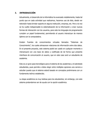 I. INTRODUCCIÓN
Actualmente, el desarrollo de la informática ha avanzado notablemente, hasta tal
punto que en cada actividad que realizamos, hacemos uso de ésta, desde ver
televisión hasta brindar soporte en alguna institución, empresa, etc. Pero a la vez
se ha vuelto indispensable la sistematización de la información y crear nuevas
formas de interacción con los usuarios, para esto los lenguajes de programación
cumplen un papel fundamental, permitiendo al usuario interactuar de manera
óptima con la computadora.
Existen Fuentes de conocimientos virtuales llamados “Sistemas de
Conocimiento”, los cuales almacenan relaciones de información entre dos datos.
En el presente proyecto, este sistema podrá ser usado en cualquier momento e
interactuará con una base de datos y codificada de tal forma que presente
interfaces de comunicación al usuario, que en este caso será un estudiante de
academia.
Esto es un gran paso tecnológico para el sistema de las academias y el sobretodo
estudiantes, pues permite a éstos elegir entre múltiples opciones una carrera a
estudiar puesto que el sistema estará basado en conceptos preliminares con un
fundamento teórico establecido.
La etapa académica es muy tediosa para los estudiantes; sin embargo, con este
sistema pretendemos ser de ayuda con la opción académica.
 