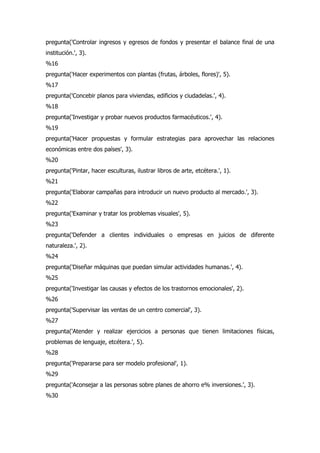 pregunta('Controlar ingresos y egresos de fondos y presentar el balance final de una
institución.', 3).
%16
pregunta('Hacer experimentos con plantas (frutas, árboles, flores)', 5).
%17
pregunta('Concebir planos para viviendas, edificios y ciudadelas.', 4).
%18
pregunta('Investigar y probar nuevos productos farmacéuticos.', 4).
%19
pregunta('Hacer propuestas y formular estrategias para aprovechar las relaciones
económicas entre dos países', 3).
%20
pregunta('Pintar, hacer esculturas, ilustrar libros de arte, etcétera.', 1).
%21
pregunta('Elaborar campañas para introducir un nuevo producto al mercado.', 3).
%22
pregunta('Examinar y tratar los problemas visuales', 5).
%23
pregunta('Defender a clientes individuales o empresas en juicios de diferente
naturaleza.', 2).
%24
pregunta('Diseñar máquinas que puedan simular actividades humanas.', 4).
%25
pregunta('Investigar las causas y efectos de los trastornos emocionales', 2).
%26
pregunta('Supervisar las ventas de un centro comercial', 3).
%27
pregunta('Atender y realizar ejercicios a personas que tienen limitaciones físicas,
problemas de lenguaje, etcétera.', 5).
%28
pregunta('Prepararse para ser modelo profesional', 1).
%29
pregunta('Aconsejar a las personas sobre planes de ahorro e% inversiones.', 3).
%30
 