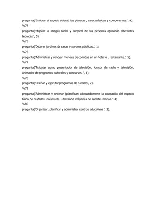 pregunta('Explorar el espacio sideral, los planetas , características y componentes.', 4).
%74
pregunta('Mejorar la imagen facial y corporal de las personas aplicando diferentes
técnicas.', 5).
%75
pregunta('Decorar jardines de casas y parques públicos.', 1).
%76
pregunta('Administrar y renovar menúes de comidas en un hotel o , restaurante.', 5).
%77
pregunta('Trabajar como presentador de televisión, locutor de radio y televisión,
animador de programas culturales y concursos. ', 1).
%78
pregunta('Diseñar y ejecutar programas de turismo', 2).
%79
pregunta('Administrar y ordenar (planificar) adecuadamente la ocupación del espacio
físico de ciudades, países etc., utilizando imágenes de satélite, mapas.', 4).
%80
pregunta('Organizar, planificar y administrar centros educativos ', 3).
 
