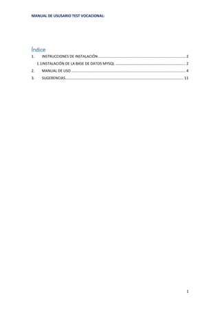 MANUAL DE USUSARIO TEST VOCACIONAL:
1
Índice
1. INSTRUCCIONES DE INSTALACIÓN...................................................................................... 2
1.1INSTALACIÓN DE LA BASE DE DATOS MYSQL ..................................................................... 2
2. MANUAL DE USO ................................................................................................................ 4
3. SUGERENCIAS.................................................................................................................... 11
 