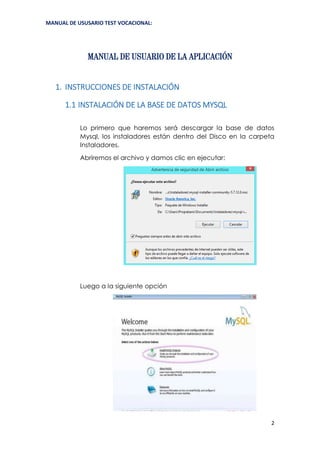 MANUAL DE USUSARIO TEST VOCACIONAL:
2
MANUAL DE USUARIO DE LA APLICACIÓN
1. INSTRUCCIONES DE INSTALACIÓN
1.1 INSTALACIÓN DE LA BASE DE DATOS MYSQL
Lo primero que haremos será descargar la base de datos
Mysql, los instaladores están dentro del Disco en la carpeta
Instaladores.
Abriremos el archivo y damos clic en ejecutar:
Luego a la siguiente opción
 