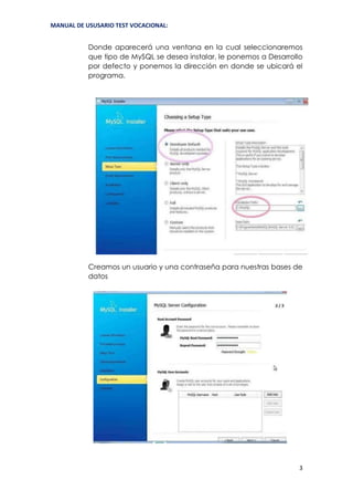 MANUAL DE USUSARIO TEST VOCACIONAL:
3
Donde aparecerá una ventana en la cual seleccionaremos
que tipo de MySQL se desea instalar, le ponemos a Desarrollo
por defecto y ponemos la dirección en donde se ubicará el
programa.
Creamos un usuario y una contraseña para nuestras bases de
datos
 