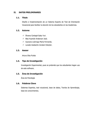 II. DATOS PRELIMINARES
1.1. Título
Diseño e Implementación de un Sistema Experto de Test de Orientación
Vocacional para facilitar la elección de los estudiantes en las Academias.
1.2. Autores
 Álvarez Carbajal Gaby Yuri.
 Blas Huamán Anderson José.
 Guevara Lizárraga María Fernanda.
 Lavado Azabache Jonatan Esleyter.
1.3. Asesor
Arturo Díaz Pulido
1.4. Tipo de Investigación
Investigación Experimental, pues se pretende que los estudiantes hagan uso
de este software.
1.5. Área de Investigación
Área de Psicología
1.6. Palabras Clave
Sistemas Expertos, test vocacional, base de datos, Teorías de Aprendizaje,
base de conocimientos.
 