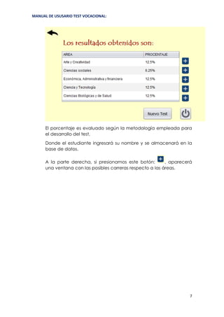 MANUAL DE USUSARIO TEST VOCACIONAL:
7
El porcentaje es evaluado según la metodología empleada para
el desarrollo del test,
Donde el estudiante ingresará su nombre y se almacenará en la
base de datos.
A la parte derecha, si presionamos este botón: , aparecerá
una ventana con las posibles carreras respecto a las áreas.
 