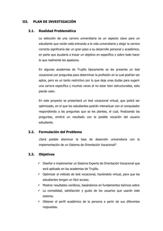 III. PLAN DE INVESTIGACIÓN
3.1. Realidad Problemática
La selección de una carrera universitaria es un aspecto clave para un
estudiante que recién está entrando a la vida universitaria y elegir la carrera
correcta significaría dar un gran paso a su desarrollo personal y académico,
en parte que ayudaría a trazar un objetivo en específico y sobre todo hacer
lo que realmente les apasiona.
En algunas academias de Trujillo típicamente se les presenta un test
vocacional con preguntas para determinar la profesión en la cual podrían ser
aptos, pero es un tanto restrictivo por lo que deja unas dudas para sugerir
una carrera específica y muchas veces al no estar bien estructuradas, esto
pierde valor.
En este proyecto se presentará un test vocacional virtual, que podrá ser
optimizado, en el que los estudiantes podrán interactuar con el computador
respondiendo a las preguntas que se les plantea, el cual, finalizando las
preguntas, emitirá un resultado con la posible vocación del usuario
estudiante.
3.2. Formulación del Problema
¿Será posible disminuir la tasa de deserción universitaria con la
implementación de un Sistema de Orientación Vocacional?
3.3. Objetivos
 Diseñar e implementar un Sistema Experto de Orientación Vocacional que
será aplicado en las academias de Trujillo.
 Optimizar el método de test vocacional, haciéndolo virtual, para que los
estudiantes tengan un fácil acceso.
 Mostrar resultados verídicos, basándonos en fundamentos teóricos sobre
 La comodidad, satisfacción y gusto de los usuarios que usarán este
sistema.
 Obtener el perfil académico de la persona a partir de sus diferentes
respuestas.
 