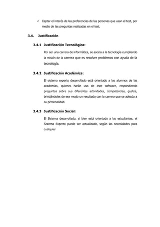  Captar el interés de las preferencias de las personas que usan el test, por
medio de las preguntas realizadas en el test.
3.4. Justificación
3.4.1 Justificación Tecnológica:
Por ser una carrera de informática, se asocia a la tecnología cumpliendo
la misión de la carrera que es resolver problemas con ayuda de la
tecnología.
3.4.2 Justificación Académica:
El sistema experto desarrollado está orientado a los alumnos de las
academias, quienes harán uso de este software, respondiendo
preguntas sobre sus diferentes actividades, competencias, gustos,
brindándoles de ese modo un resultado con la carrera que se adecúa a
su personalidad.
3.4.3 Justificación Social:
El Sistema desarrollado, si bien está orientado a los estudiantes, el
Sistema Experto puede ser actualizado, según las necesidades para
cualquier
 