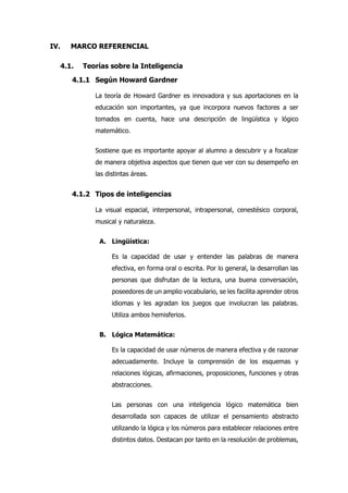 IV. MARCO REFERENCIAL
4.1. Teorías sobre la Inteligencia
4.1.1 Según Howard Gardner
La teoría de Howard Gardner es innovadora y sus aportaciones en la
educación son importantes, ya que incorpora nuevos factores a ser
tomados en cuenta, hace una descripción de lingüística y lógico
matemático.
Sostiene que es importante apoyar al alumno a descubrir y a focalizar
de manera objetiva aspectos que tienen que ver con su desempeño en
las distintas áreas.
4.1.2 Tipos de inteligencias
La visual espacial, interpersonal, intrapersonal, cenestésico corporal,
musical y naturaleza.
A. Lingüística:
Es la capacidad de usar y entender las palabras de manera
efectiva, en forma oral o escrita. Por lo general, la desarrollan las
personas que disfrutan de la lectura, una buena conversación,
poseedores de un amplio vocabulario, se les facilita aprender otros
idiomas y les agradan los juegos que involucran las palabras.
Utiliza ambos hemisferios.
B. Lógica Matemática:
Es la capacidad de usar números de manera efectiva y de razonar
adecuadamente. Incluye la comprensión de los esquemas y
relaciones lógicas, afirmaciones, proposiciones, funciones y otras
abstracciones.
Las personas con una inteligencia lógico matemática bien
desarrollada son capaces de utilizar el pensamiento abstracto
utilizando la lógica y los números para establecer relaciones entre
distintos datos. Destacan por tanto en la resolución de problemas,
 