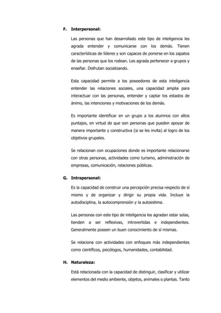 F. Interpersonal:
Las personas que han desarrollado este tipo de inteligencia les
agrada entender y comunicarse con los demás. Tienen
características de líderes y son capaces de ponerse en los zapatos
de las personas que los rodean. Les agrada pertenecer a grupos y
enseñar. Disfrutan socializando.
Esta capacidad permite a los poseedores de esta inteligencia
entender las relaciones sociales, una capacidad amplia para
interactuar con las personas, entender y captar los estados de
ánimo, las intenciones y motivaciones de los demás.
Es importante identificar en un grupo a los alumnos con altos
puntajes, en virtud de que son personas que pueden apoyar de
manera importante y constructiva (si se les invita) al logro de los
objetivos grupales.
Se relacionan con ocupaciones donde es importante relacionarse
con otras personas, actividades como turismo, administración de
empresas, comunicación, relaciones públicas.
G. Intrapersonal:
Es la capacidad de construir una percepción precisa respecto de sí
mismo y de organizar y dirigir su propia vida. Incluye la
autodisciplina, la autocomprensión y la autoestima.
Las personas con este tipo de inteligencia les agradan estar solas,
tienden a ser reflexivas, introvertidas e independientes.
Generalmente poseen un buen conocimiento de sí mismas.
Se relaciona con actividades con enfoques más independientes
como científicos, psicólogos, humanidades, contabilidad.
H. Naturaleza:
Está relacionada con la capacidad de distinguir, clasificar y utilizar
elementos del medio ambiente, objetos, animales o plantas. Tanto
 
