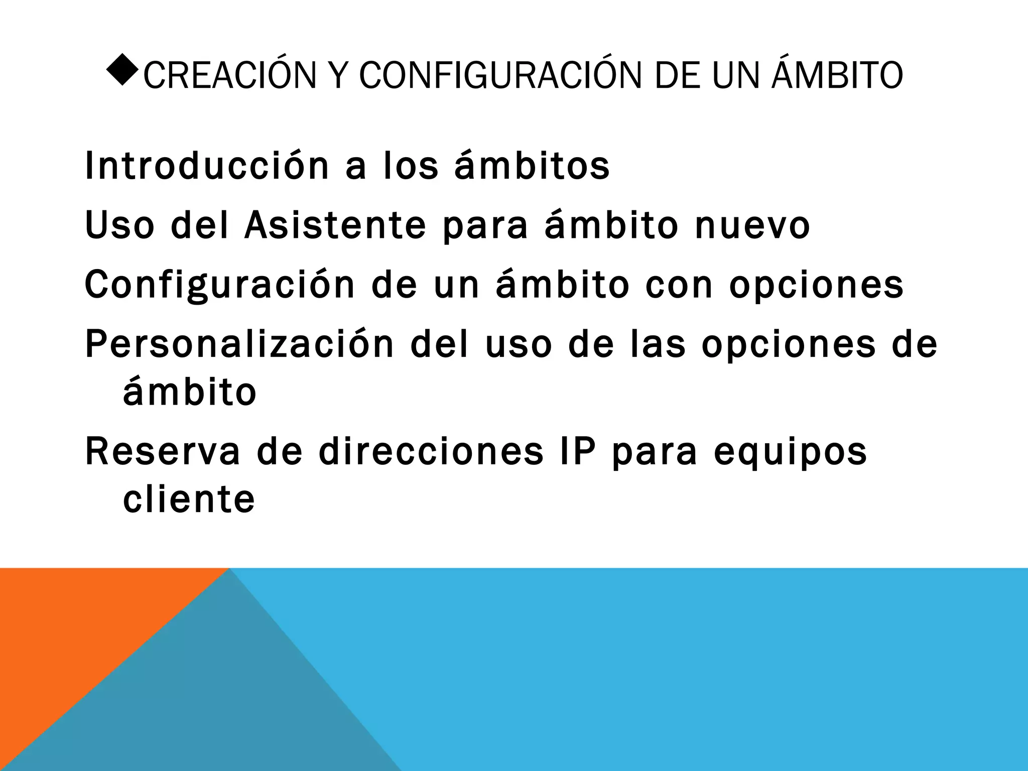 CREACIÓN Y CONFIGURACIÓN DE UN ÁMBITO
Introducción a los ámbitos
Uso del Asistente para ámbito nuevo
Configuración de un ámbito con opciones
Personalización del uso de las opciones de
ámbito
Reserva de direcciones IP para equipos
cliente
 