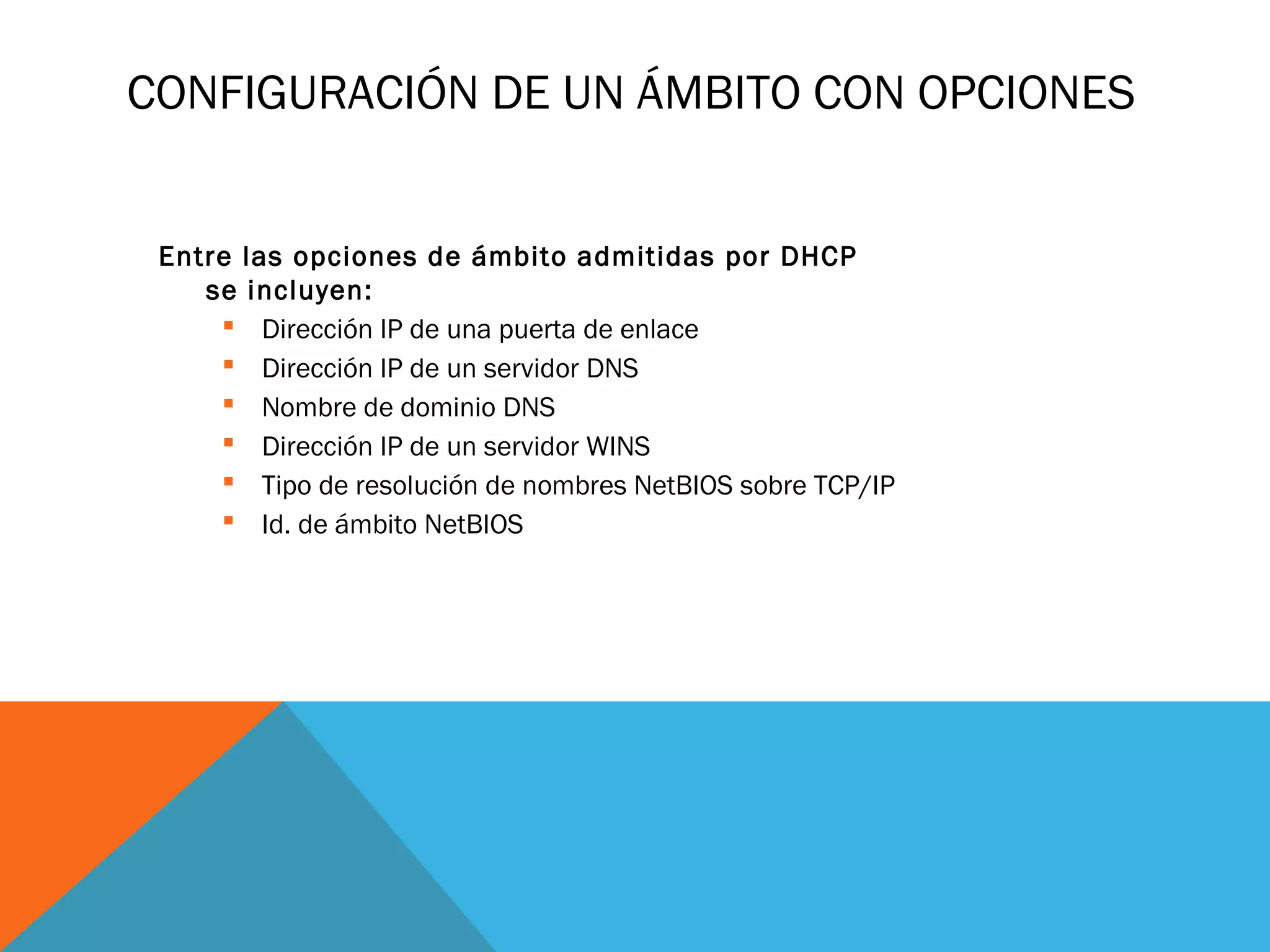 CONFIGURACIÓN DE UN ÁMBITO CON OPCIONES
Entre las opciones de ámbito admitidas por DHCP
se incluyen:
 Dirección IP de una puerta de enlace
 Dirección IP de un servidor DNS
 Nombre de dominio DNS
 Dirección IP de un servidor WINS
 Tipo de resolución de nombres NetBIOS sobre TCP/IP
 Id. de ámbito NetBIOS
 