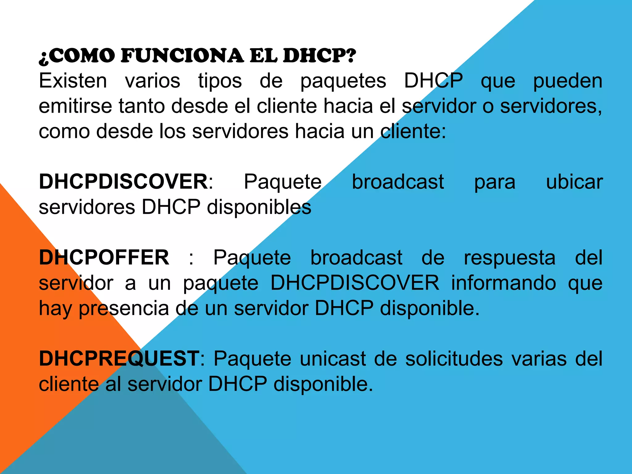 ¿COMO FUNCIONA EL DHCP?
Existen varios tipos de paquetes DHCP que pueden
emitirse tanto desde el cliente hacia el servidor o servidores,
como desde los servidores hacia un cliente:
DHCPDISCOVER: Paquete broadcast para ubicar
servidores DHCP disponibles
DHCPOFFER : Paquete broadcast de respuesta del
servidor a un paquete DHCPDISCOVER informando que
hay presencia de un servidor DHCP disponible.
DHCPREQUEST: Paquete unicast de solicitudes varias del
cliente al servidor DHCP disponible.
 