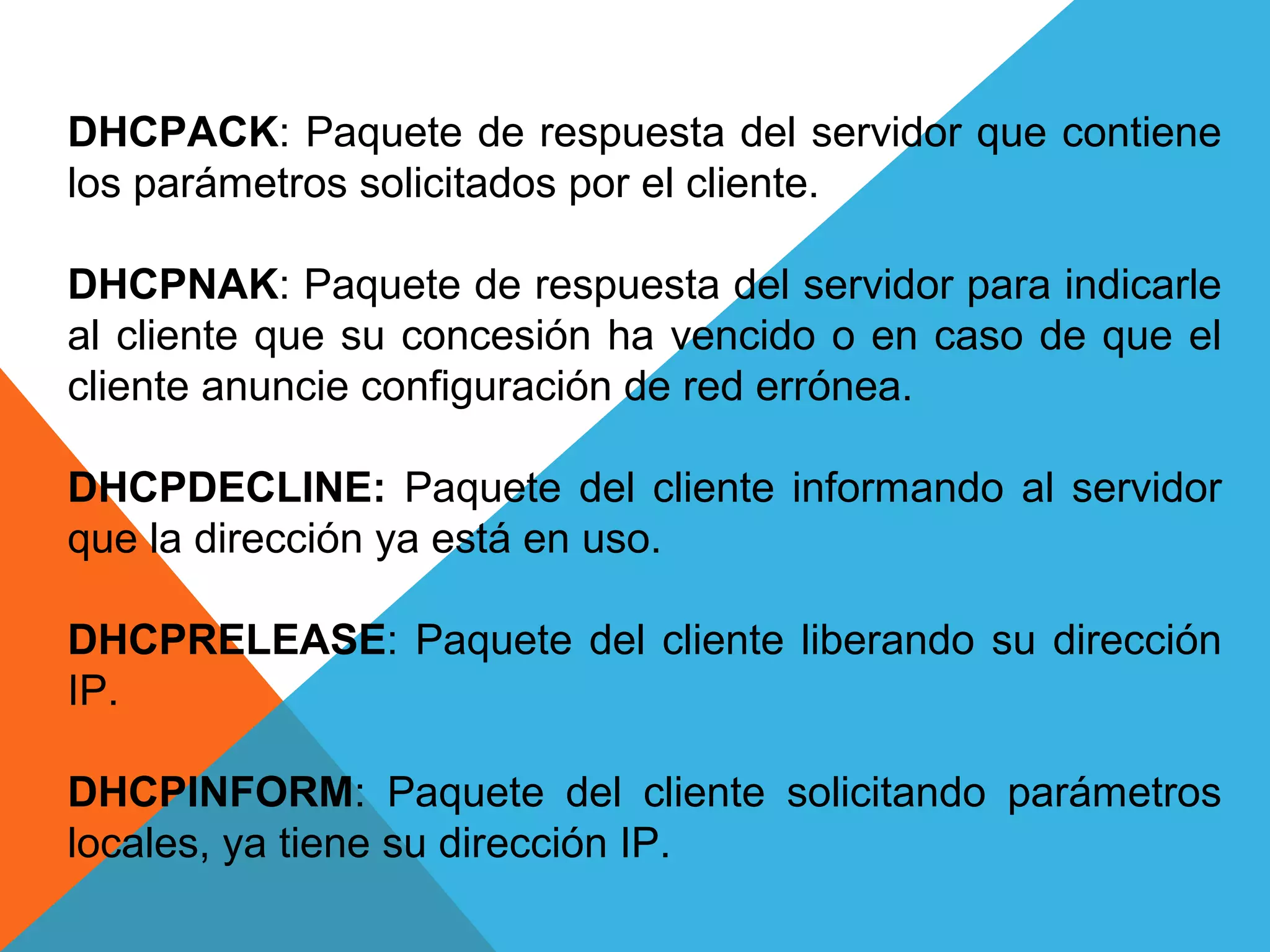 DHCPACK: Paquete de respuesta del servidor que contiene
los parámetros solicitados por el cliente.
DHCPNAK: Paquete de respuesta del servidor para indicarle
al cliente que su concesión ha vencido o en caso de que el
cliente anuncie configuración de red errónea.
DHCPDECLINE: Paquete del cliente informando al servidor
que la dirección ya está en uso.
DHCPRELEASE: Paquete del cliente liberando su dirección
IP.
DHCPINFORM: Paquete del cliente solicitando parámetros
locales, ya tiene su dirección IP.
 