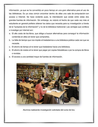 información, ya que se ha convertido en poco tiempo en una gran alternativa para el uso de
las bibliotecas. Es ya cosa común encontrar dentro de ellas una sala de computación con
acceso a Internet. Se hace evidente pues, la interrelación que existe entre estas dos
grandes fuentes de información. Sin embargo, es notorio el hecho de que cada vez más el
estudiante en general prefiere obtener los datos que necesita para su investigación a través
de la "autopista de la información" y no de la biblioteca tradicional. Las ventajas que conlleva
a investigar por internet son:
a. El alto costo de los libros, que obliga a buscar alternativas para conseguir la información
contenida en ellos sin tener que comprarlos.
b. La falta de tiempo que nos impide el trasladarnos a una biblioteca pública cada vez que se
necesite.
c. El ahorro de tiempo al no tener que trasladarse hacia una biblioteca.
d. El ahorro de costos al no tener que pagar por copias fotostáticas o por la compra de libros
o revistas.
e. El acceso a una cantidad mayor de fuentes de información.
Alumnos realizando investigación solicitada del curso de tics.
 