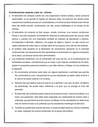Consideraciones respecto a este 1er. informe.
El laboratorio de cómputo cuenta con una organización horaria amplia y tienen personal
responsable, no se permite el ingreso de alumnos solos, los alumnos han tenido pocas
experiencias escolares previas con computadoras y no tienen acceso habitual a las mismas
fuera del ámbito escolar, evidenciando, por ello, pocas habilidades en el manejo de las
mismas.
El laboratorio de cómputo es fácil acceso, amplia, luminosa, muy buenas condiciones
físicas y muy bien equipada; la cantidad de máquinas es adecuada pues hay una por cada
alumno y cuentan con una importante cantidad de software de ejercitación y práctica,
enciclopedias multimedia, utilitarios y de juegos de lógica e ingenio. La sala cuenta con
reglas explícitas de orden aseo y cuidado tanto de los equipos como del uso del software.
El profesor está presente en el laboratorio de computación apoyando en la actividad
continuamente, las situaciones de auto aprendizaje se favorecieron en algunos momentos
de la clase. Los tiempos fueron bien administrados.
Los profesores interactúan con el coordinador del curso de tics, en la re-planificación de
actividades escolares. Considerando que es mejor o que mejores resultados les ha dado,
desde mi perspectiva personal considero y que falta reforzar y trabajar con los profesores
lo siguiente:
a. Es conveniente comenzar cada clase con alguna experiencia o actividad que permita
dar continuidad al curso, recuperando lo que los estudiantes ya saben sobre el tema o
lo visto en la sesión anterior o en la tarea.
b. Siempre hay que explicar qué es lo qué se va a aprender y por qué, es decir, el objetivo
de aprendizaje. Se puede hacer referencia a la guía que se entregó al inicio del
semestre.
c. El desarrollo del contenido puede hacerse de diversas formas. Cuando el profesor va a
hacer una exposición, ésta debe estar preparada con anterioridad de manera clara y
ordenada, que permita la escucha activa y el diálogo con los estudiantes (no debe durar
más de veinte minutos si se pretende que los estudiantes mantengan la atención).
d. También se puede hacer que los alumnos, a través de algún ejercicio o lectura realizada
en clase, expliquen los nuevos contenidos con el apoyo del profesor.
 