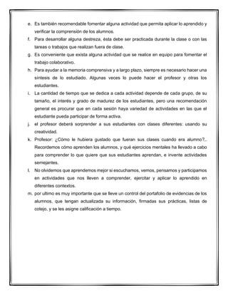 e. Es también recomendable fomentar alguna actividad que permita aplicar lo aprendido y
verificar la comprensión de los alumnos.
f. Para desarrollar alguna destreza, ésta debe ser practicada durante la clase o con las
tareas o trabajos que realizan fuera de clase.
g. Es conveniente que exista alguna actividad que se realice en equipo para fomentar el
trabajo colaborativo.
h. Para ayudar a la memoria comprensiva y a largo plazo, siempre es necesario hacer una
síntesis de lo estudiado. Algunas veces lo puede hacer el profesor y otras los
estudiantes.
i. La cantidad de tiempo que se dedica a cada actividad depende de cada grupo, de su
tamaño, el interés y grado de madurez de los estudiantes, pero una recomendación
general es procurar que en cada sesión haya variedad de actividades en las que el
estudiante pueda participar de forma activa.
j. el profesor deberá sorprender a sus estudiantes con clases diferentes: usando su
creatividad.
k. Profesor: ¿Cómo le hubiera gustado que fueran sus clases cuando era alumno?,.
Recordemos cómo aprenden los alumnos, y qué ejercicios mentales ha llevado a cabo
para comprender lo que quiere que sus estudiantes aprendan, e invente actividades
semejantes.
l. No olvidemos que aprendemos mejor si escuchamos, vemos, pensamos y participamos
en actividades que nos lleven a comprender, ejercitar y aplicar lo aprendido en
diferentes contextos.
m. por ultimo es muy importante que se lleve un control del portafolio de evidencias de los
alumnos, que tengan actualizada su información, firmadas sus prácticas, listas de
cotejo, y se les asigne calificación a tiempo.
 