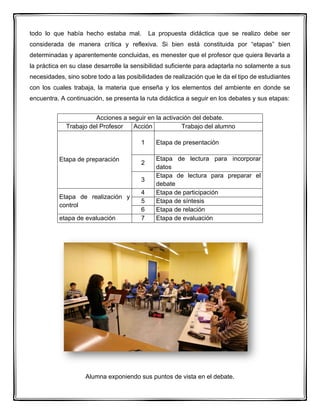 todo lo que había hecho estaba mal. La propuesta didáctica que se realizo debe ser
considerada de manera crítica y reflexiva. Si bien está constituida por “etapas” bien
determinadas y aparentemente concluidas, es menester que el profesor que quiera llevarla a
la práctica en su clase desarrolle la sensibilidad suficiente para adaptarla no solamente a sus
necesidades, sino sobre todo a las posibilidades de realización que le da el tipo de estudiantes
con los cuales trabaja, la materia que enseña y los elementos del ambiente en donde se
encuentra. A continuación, se presenta la ruta didáctica a seguir en los debates y sus etapas:
Acciones a seguir en la activación del debate.
Trabajo del Profesor Acción Trabajo del alumno
Etapa de preparación
1 Etapa de presentación
2
Etapa de lectura para incorporar
datos
3
Etapa de lectura para preparar el
debate
Etapa de realización y
control
4 Etapa de participación
5 Etapa de síntesis
6 Etapa de relación
etapa de evaluación 7 Etapa de evaluación
Alumna exponiendo sus puntos de vista en el debate.
 