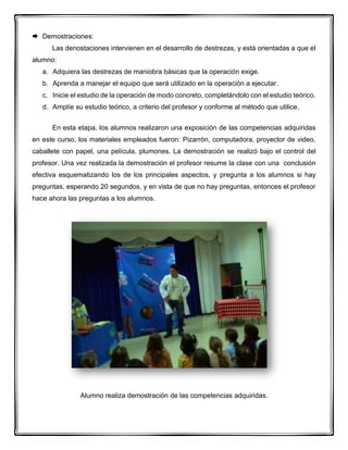  Demostraciones:
Las denostaciones intervienen en el desarrollo de destrezas, y está orientadas a que el
alumno:
a. Adquiera las destrezas de maniobra básicas que la operación exige.
b. Aprenda a manejar el equipo que será utilizado en la operación a ejecutar.
c. Inicie el estudio de la operación de modo concreto, completándolo con el estudio teórico.
d. Amplíe su estudio teórico, a criterio del profesor y conforme al método que utilice.
En esta etapa, los alumnos realizaron una exposición de las competencias adquiridas
en este curso, los materiales empleados fueron: Pizarrón, computadora, proyector de video,
caballete con papel, una película, plumones. La demostración se realizó bajo el control del
profesor. Una vez realizada la demostración el profesor resume la clase con una conclusión
efectiva esquematizando los de los principales aspectos, y pregunta a los alumnos si hay
preguntas, esperando 20 segundos, y en vista de que no hay preguntas, entonces el profesor
hace ahora las preguntas a los alumnos.
Alumno realiza demostración de las competencias adquiridas.
 