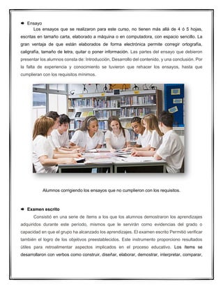  Ensayo
Los ensayos que se realizaron para este curso, no tienen más allá de 4 ó 5 hojas,
escritas en tamaño carta, elaborado a máquina o en computadora, con espacio sencillo. La
gran ventaja de que están elaborados de forma electrónica permite corregir ortografía,
caligrafía, tamaño de letra, quitar o poner información. Las partes del ensayo que debieron
presentar los alumnos consta de: Introducción, Desarrollo del contenido, y una conclusión. Por
la falta de experiencia y conocimiento se tuvieron que rehacer los ensayos, hasta que
cumplieran con los requisitos mínimos.
Alumnos corrigiendo los ensayos que no cumplieron con los requisitos.
 Examen escrito
Consistió en una serie de ítems a los que los alumnos demostraron los aprendizajes
adquiridos durante este período, mismos que le servirán como evidencias del grado o
capacidad en que el grupo ha alcanzado los aprendizajes. El examen escrito Permitió verificar
también el logro de los objetivos preestablecidos. Este instrumento proporciono resultados
útiles para retroalimentar aspectos implicados en el proceso educativo. Los ítems se
desarrollaron con verbos como construir, diseñar, elaborar, demostrar, interpretar, comparar,
 