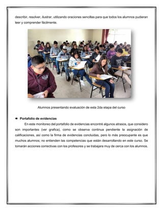 describir, resolver, ilustrar, utilizando oraciones sencillas para que todos los alumnos pudieran
leer y comprender fácilmente.
Alumnos presentando evaluación de esta 2da etapa del curso
 Portafolio de evidencias
En este monitoreo del portafolio de evidencias encontré algunos atrasos, que considero
son importantes (ver grafica), como se observa continua pendiente la asignación de
calificaciones, así como la firma de evidencias concluidas, pero lo más preocupante es que
muchos alumnos; no entienden las competencias que están desarrollando en este curso. Se
tomarán acciones correctivas con los profesores y se trabajara muy de cerca con los alumnos.
 