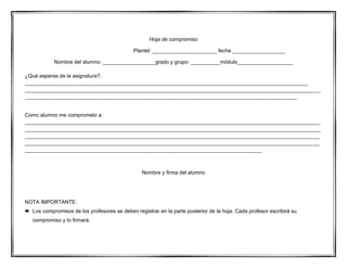 Hoja de compromiso
Plantel: ______________________ fecha __________________
Nombre del alumno: __________________grado y grupo: __________módulo___________________
¿Qué esperas de la asignatura?:
_________________________________________________________________________________________________
_____________________________________________________________________________________________________
_____________________________________________________________________________________________
Como alumno me comprometo a:
_____________________________________________________________________________________________________
_____________________________________________________________________________________________________
_____________________________________________________________________________________________________
_____________________________________________________________________________________________________
_________________________________________________________________________________
Nombre y firma del alumno
NOTA IMPORTANTE:
 Los compromisos de los profesores se deben registrar en la parte posterior de la hoja. Cada profesor escribirá su
compromiso y lo firmará.
 